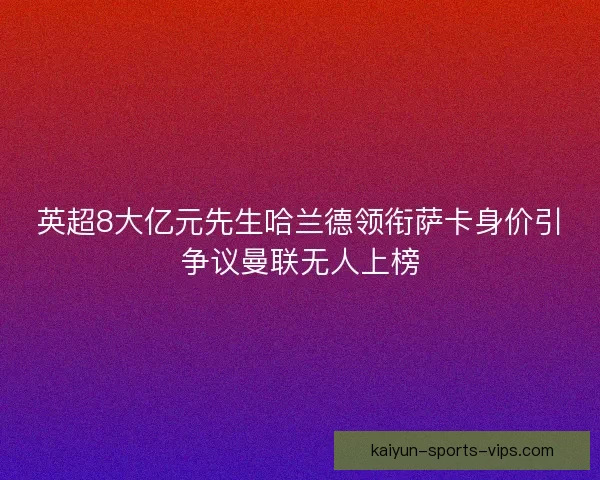 英超8大亿元先生哈兰德领衔萨卡身价引争议曼联无人上榜