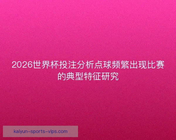 2026世界杯投注分析点球频繁出现比赛的典型特征研究